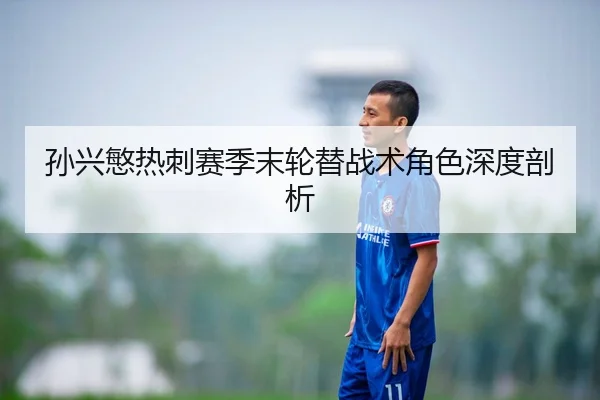 孙兴慜热刺赛季末轮替战术角色深度剖析