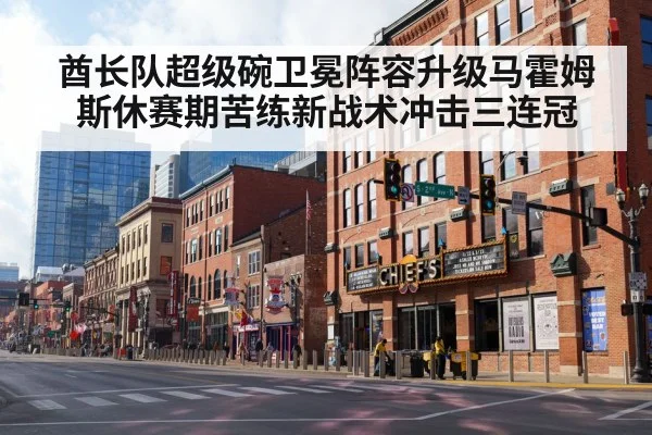 酋长队超级碗卫冕阵容升级马霍姆斯休赛期苦练新战术冲击三连冠