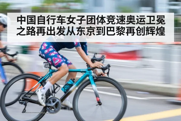 中国自行车女子团体竞速奥运卫冕之路再出发从东京到巴黎再创辉煌