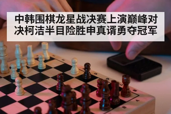 中韩围棋龙星战决赛上演巅峰对决柯洁半目险胜申真谞勇夺冠军