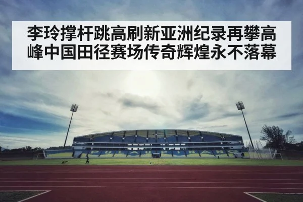 李玲撑杆跳高刷新亚洲纪录再攀高峰中国田径赛场传奇辉煌永不落幕